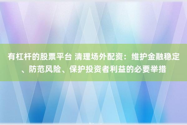 有杠杆的股票平台 清理场外配资:维护金融稳定、防范风险、保护投资者利益的必要举措
