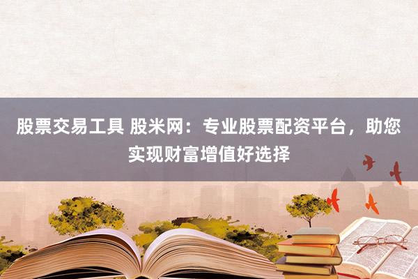 股票交易工具 股米网：专业股票配资平台，助您实现财富增值好选择