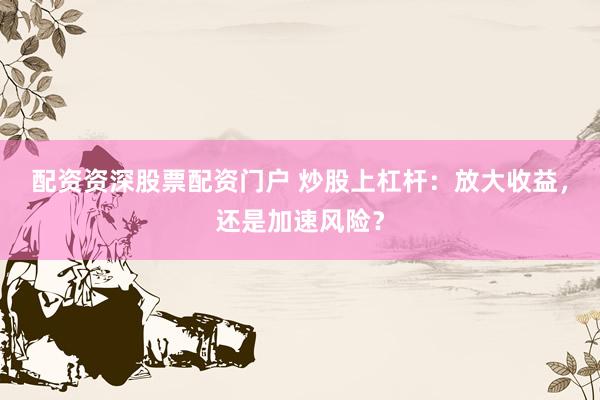 配资资深股票配资门户 炒股上杠杆：放大收益，还是加速风险？