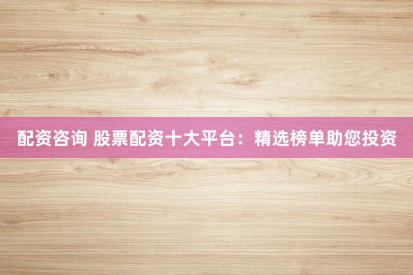 配资咨询 股票配资十大平台：精选榜单助您投资