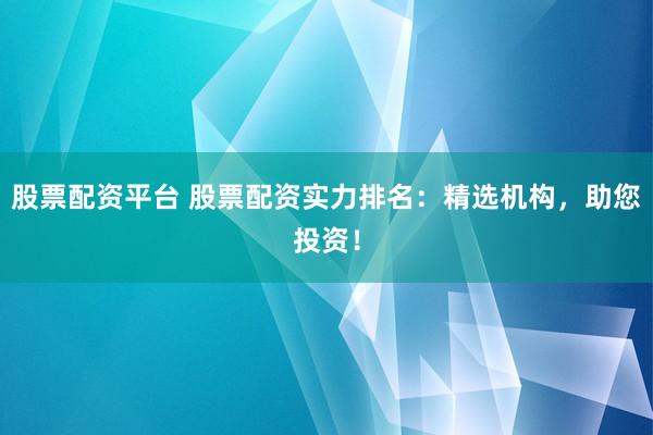 股票配资平台 股票配资实力排名：精选机构，助您投资！
