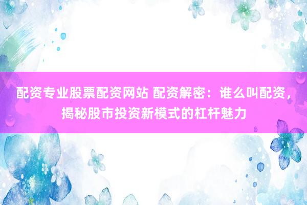 配资专业股票配资网站 配资解密：谁么叫配资，揭秘股市投资新模式的杠杆魅力