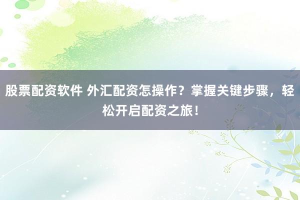 股票配资软件 外汇配资怎操作？掌握关键步骤，轻松开启配资之旅！