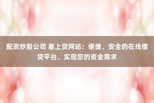 配资炒股公司 塞上贷网站：便捷、安全的在线借贷平台，实现您的资金需求