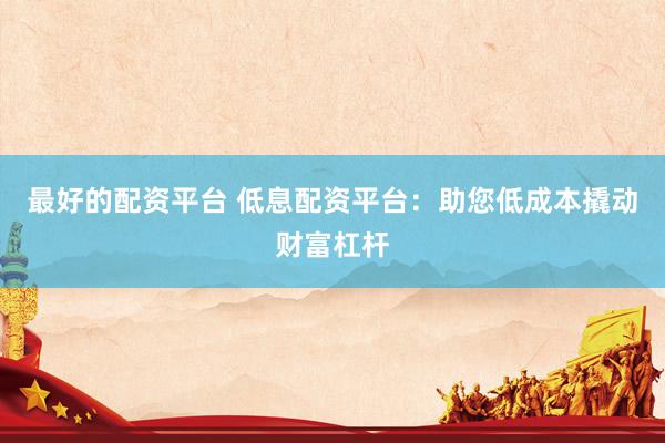 最好的配资平台 低息配资平台：助您低成本撬动财富杠杆