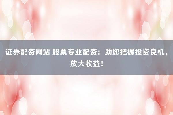 证券配资网站 股票专业配资：助您把握投资良机，放大收益！