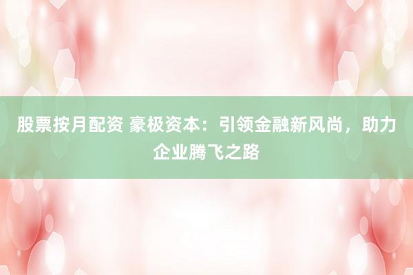 股票按月配资 豪极资本：引领金融新风尚，助力企业腾飞之路