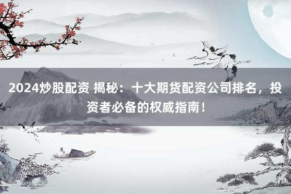 2024炒股配资 揭秘：十大期货配资公司排名，投资者必备的权威指南！