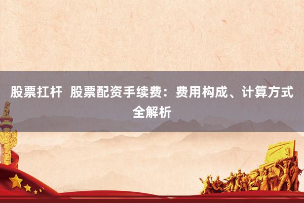股票扛杆 股票配资手续费:费用构成、计算方式全解析