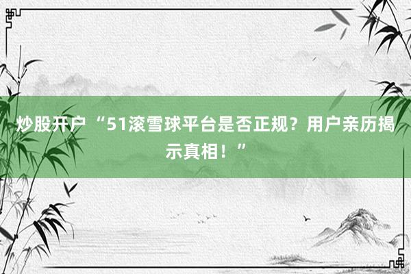 炒股开户 “51滚雪球平台是否正规？用户亲历揭示真相！”