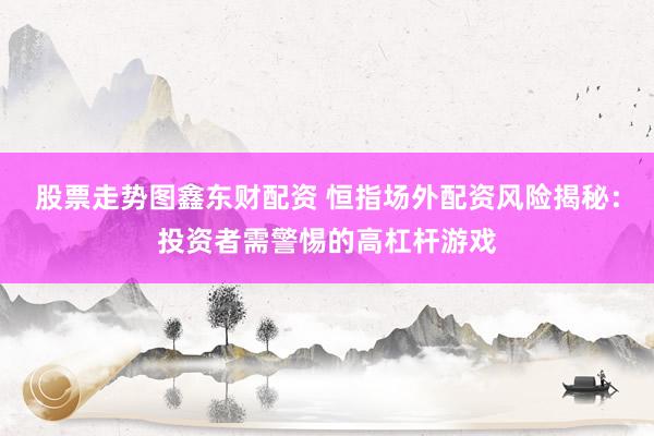 股票走势图鑫东财配资 恒指场外配资风险揭秘：投资者需警惕的高杠杆游戏