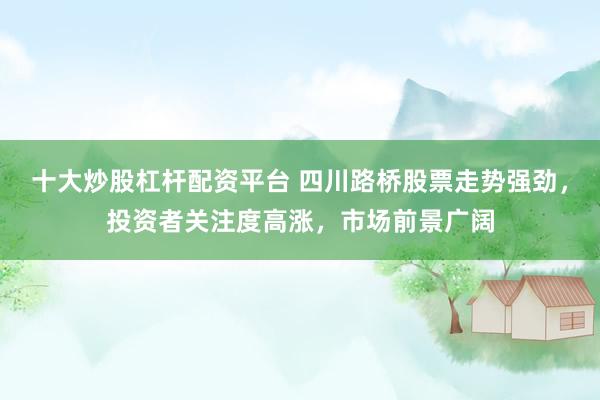 十大炒股杠杆配资平台 四川路桥股票走势强劲，投资者关注度高涨，市场前景广阔