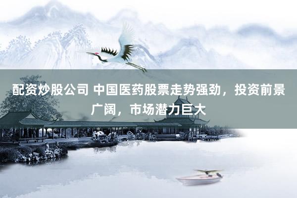 配资炒股公司 中国医药股票走势强劲,投资前景广阔,市场潜力巨大