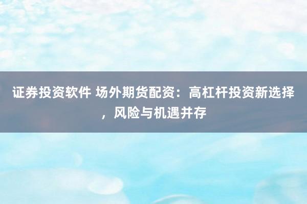 证券投资软件 场外期货配资:高杠杆投资新选择,风险与机遇并存