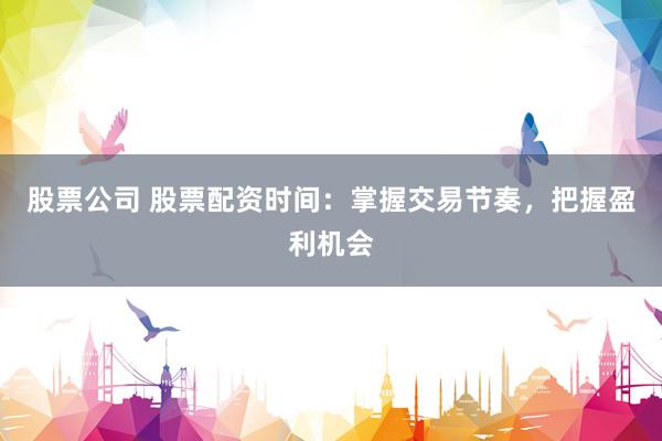 股票公司 股票配资时间：掌握交易节奏，把握盈利机会