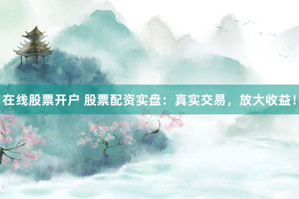 在线股票开户 股票配资实盘：真实交易，放大收益！