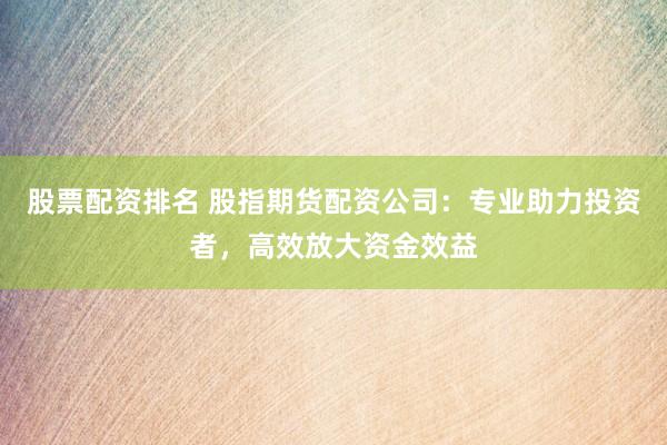 股票配资排名 股指期货配资公司：专业助力投资者，高效放大资金效益