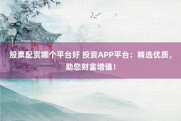 股票配资哪个平台好 投资APP平台：精选优质，助您财富增值！