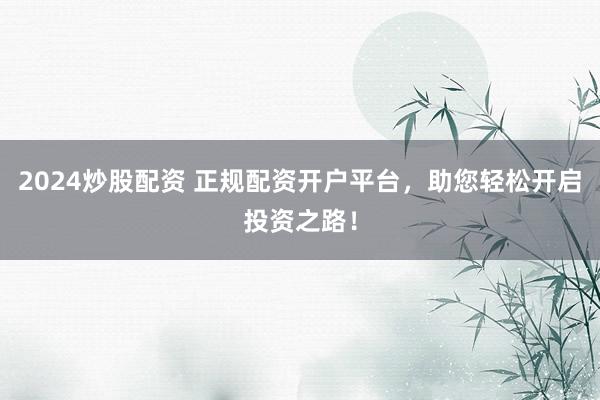 2024炒股配资 正规配资开户平台，助您轻松开启投资之路！