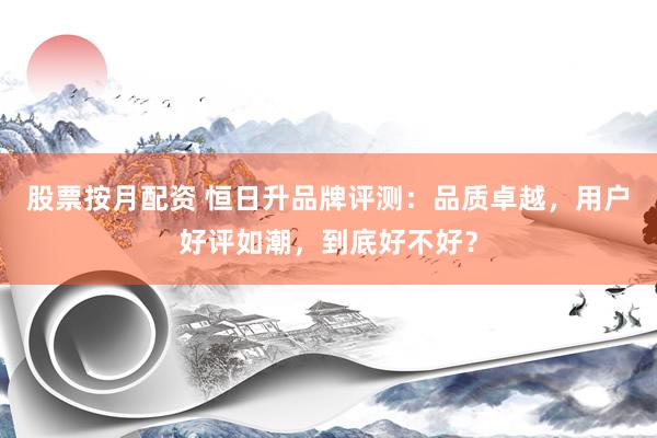 股票按月配资 恒日升品牌评测：品质卓越，用户好评如潮，到底好不好？