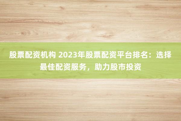 股票配资机构 2023年股票配资平台排名：选择最佳配资服务，助力股市投资