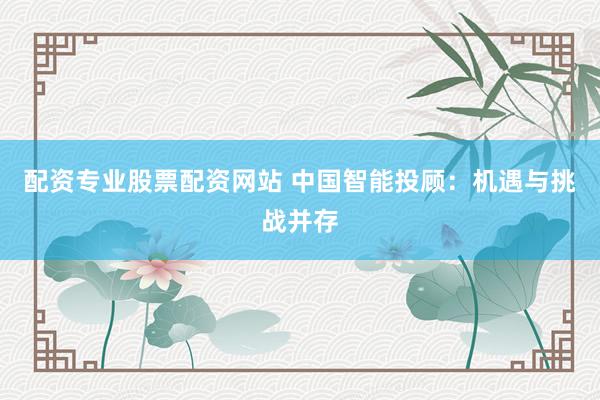 配资专业股票配资网站 中国智能投顾：机遇与挑战并存