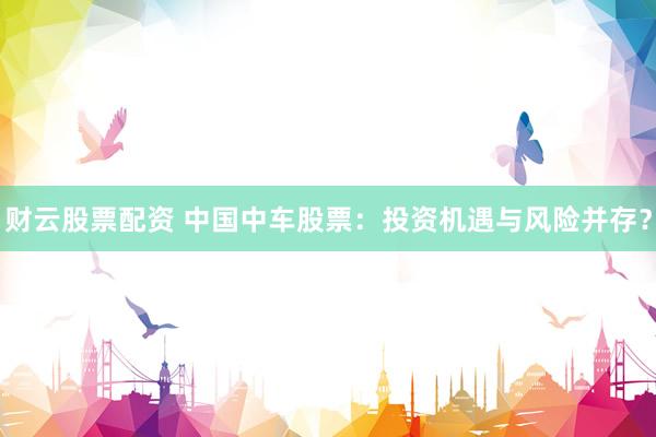 财云股票配资 中国中车股票：投资机遇与风险并存？