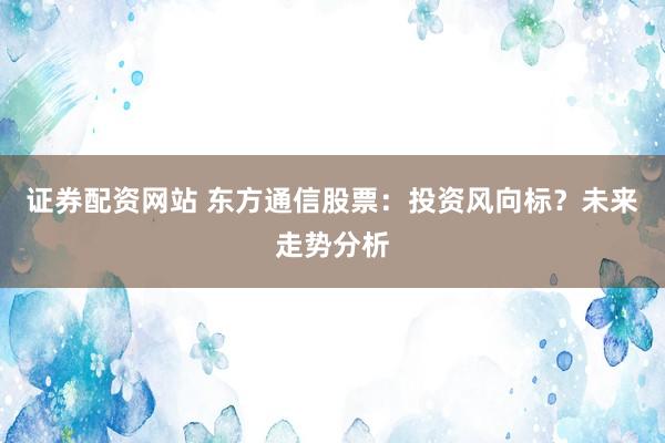 证券配资网站 东方通信股票：投资风向标？未来走势分析
