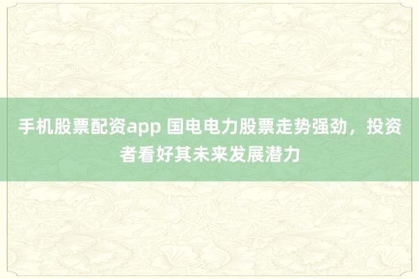手机股票配资app 国电电力股票走势强劲，投资者看好其未来发展潜力