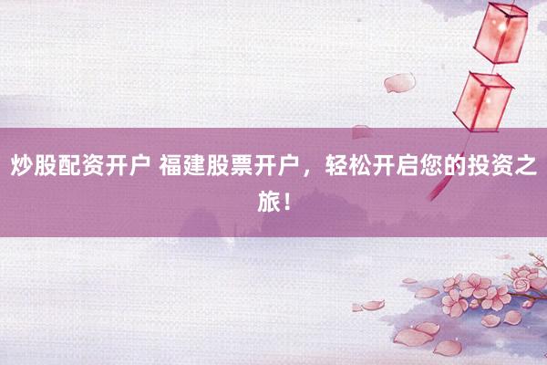 炒股配资开户 福建股票开户，轻松开启您的投资之旅！
