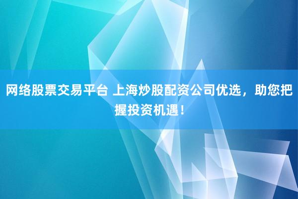 网络股票交易平台 上海炒股配资公司优选，助您把握投资机遇！