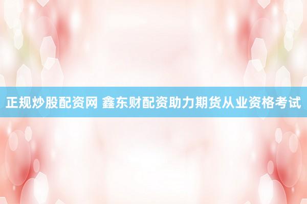 正规炒股配资网 鑫东财配资助力期货从业资格考试
