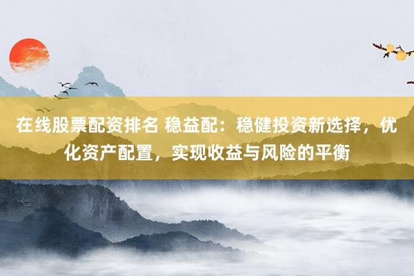 在线股票配资排名 稳益配：稳健投资新选择，优化资产配置，实现收益与风险的平衡