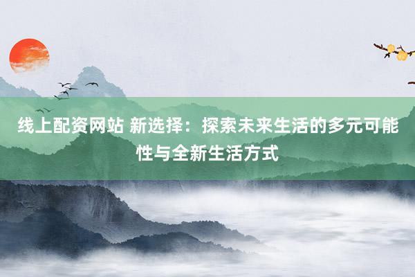 线上配资网站 新选择:探索未来生活的多元可能性与全新生活方式